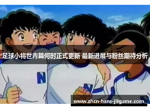 足球小将世青篇何时正式更新 最新进展与粉丝期待分析 足球小将世青篇何时正式更新 最新进展与粉丝期待分析