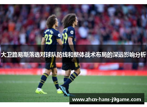 大卫路易斯落选对球队防线和整体战术布局的深远影响分析 大卫路易斯落选对球队防线和整体战术布局的深远影响分析