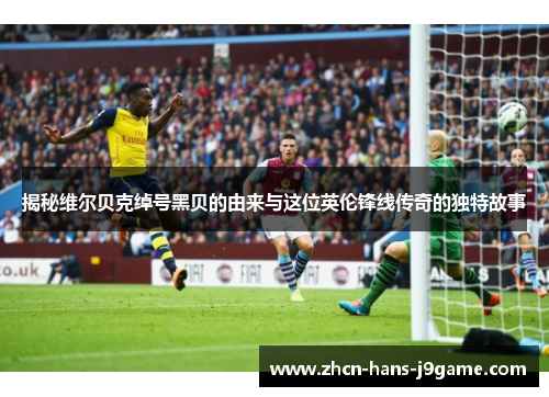 揭秘维尔贝克绰号黑贝的由来与这位英伦锋线传奇的独特故事