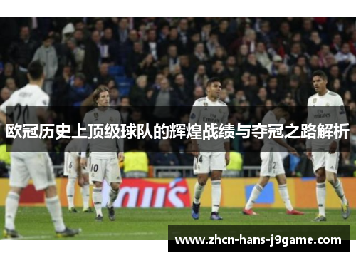 欧冠历史上顶级球队的辉煌战绩与夺冠之路解析